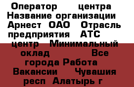 Оператор Call-центра › Название организации ­ Арнест, ОАО › Отрасль предприятия ­ АТС, call-центр › Минимальный оклад ­ 21 000 - Все города Работа » Вакансии   . Чувашия респ.,Алатырь г.